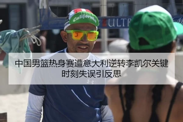 中国男篮热身赛遭意大利逆转李凯尔关键时刻失误引反思