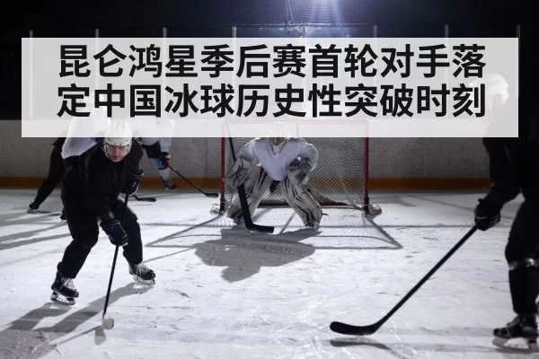 昆仑鸿星季后赛首轮对手落定中国冰球历史性突破时刻