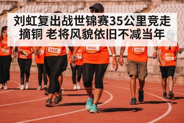 刘虹复出战世锦赛35公里竞走摘铜 老将风貌依旧不减当年