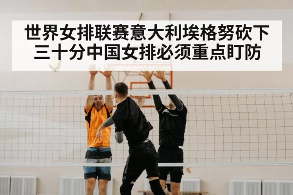 世界女排联赛意大利埃格努砍下三十分中国女排必须重点盯防