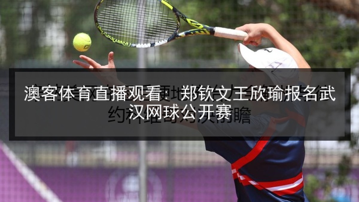 澳客体育直播观看: 郑钦文王欣瑜报名武汉网球公开赛