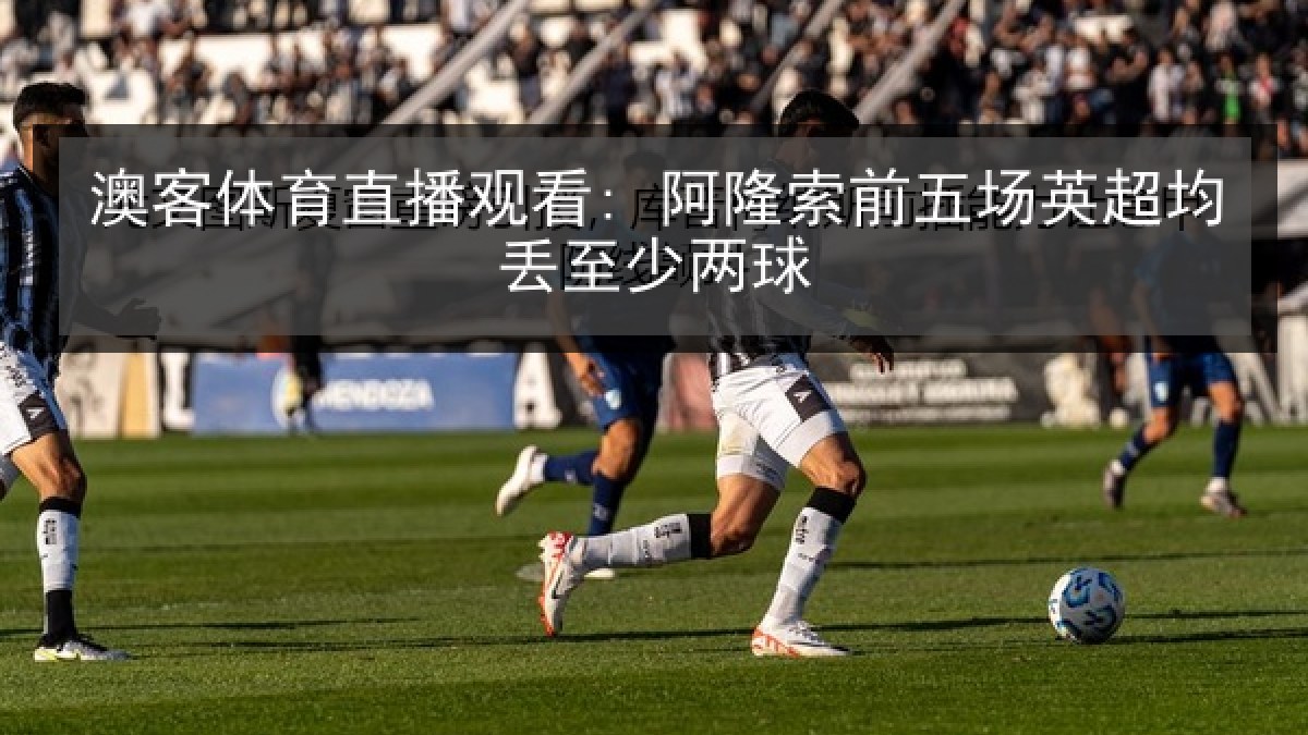 澳客体育直播观看: 阿隆索前五场英超均丢至少两球 澳客体育直播观看: 阿隆索前五场英超均丢至少两球